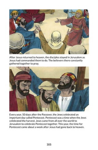 After Jesus returned to heaven, the disciples stayed in Jerusalem as
Jesus had commanded them to do. The believers there constantly
gathered together to pray.
Every year, 50 days after the Passover, the Jews celebrated an
important day called Pentecost. Pentecost was a time when the Jews
celebrated the harvest. Jews came from all over the world to
Jerusalem to celebrate Pentecost together. This year, the time for
Pentecost came about a week after Jesus had gone back to heaven.
305
 