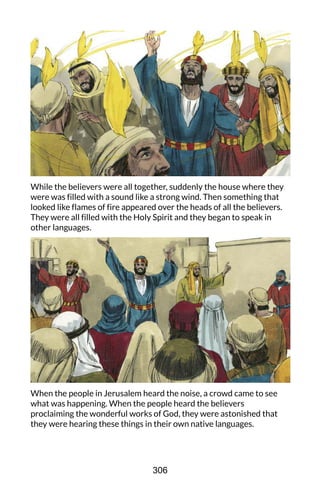 While the believers were all together, suddenly the house where they
were was filled with a sound like a strong wind. Then something that
looked like flames of fire appeared over the heads of all the believers.
They were all filled with the Holy Spirit and they began to speak in
other languages.
When the people in Jerusalem heard the noise, a crowd came to see
what was happening. When the people heard the believers
proclaiming the wonderful works of God, they were astonished that
they were hearing these things in their own native languages.
306
 