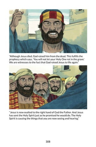 “Although Jesus died, God raised him from the dead. This fulfills the
prophecy which says, ‘You will not let your Holy One rot in the grave.’
We are witnesses to the fact that God raised Jesus to life again.”
“Jesus is now exalted to the right hand of God the Father. And Jesus
has sent the Holy Spirit just as he promised he would do. The Holy
Spirit is causing the things that you are now seeing and hearing.”
308
 