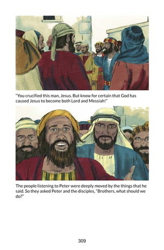 “You crucified this man, Jesus. But know for certain that God has
caused Jesus to become both Lord and Messiah!”
The people listening to Peter were deeply moved by the things that he
said. So they asked Peter and the disciples, “Brothers, what should we
do?”
309
 