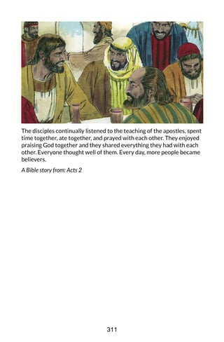 The disciples continually listened to the teaching of the apostles, spent
time together, ate together, and prayed with each other. They enjoyed
praising God together and they shared everything they had with each
other. Everyone thought well of them. Every day, more people became
believers.
A Bible story from: Acts 2
311
 