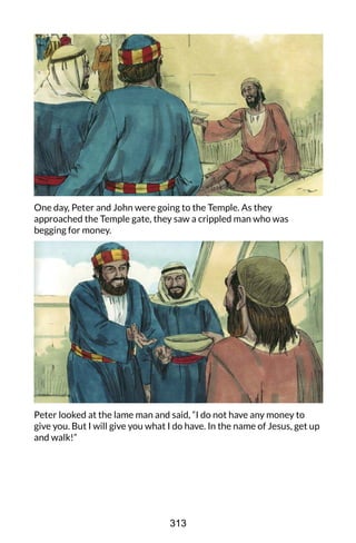 One day, Peter and John were going to the Temple. As they
approached the Temple gate, they saw a crippled man who was
begging for money.
Peter looked at the lame man and said, “I do not have any money to
give you. But I will give you what I do have. In the name of Jesus, get up
and walk!”
313
 