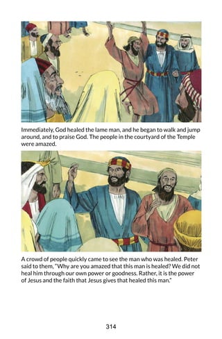Immediately, God healed the lame man, and he began to walk and jump
around, and to praise God. The people in the courtyard of the Temple
were amazed.
A crowd of people quickly came to see the man who was healed. Peter
said to them, “Why are you amazed that this man is healed? We did not
heal him through our own power or goodness. Rather, it is the power
of Jesus and the faith that Jesus gives that healed this man.”
314
 