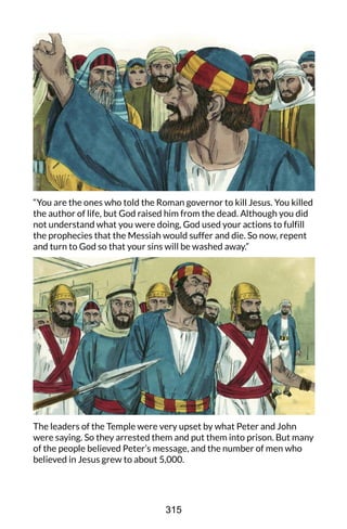 “You are the ones who told the Roman governor to kill Jesus. You killed
the author of life, but God raised him from the dead. Although you did
not understand what you were doing, God used your actions to fulfill
the prophecies that the Messiah would suffer and die. So now, repent
and turn to God so that your sins will be washed away.”
The leaders of the Temple were very upset by what Peter and John
were saying. So they arrested them and put them into prison. But many
of the people believed Peter’s message, and the number of men who
believed in Jesus grew to about 5,000.
315
 