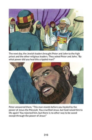 The next day, the Jewish leaders brought Peter and John to the high
priest and the other religious leaders. They asked Peter and John, “By
what power did you heal this crippled man?”
Peter answered them, “This man stands before you healed by the
power of Jesus the Messiah. You crucified Jesus, but God raised him to
life again! You rejected him, but there is no other way to be saved
except through the power of Jesus!”
316
 