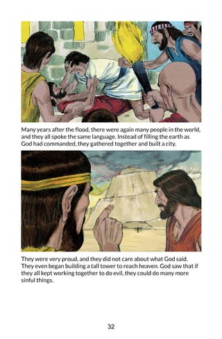 Many years after the flood, there were again many people in the world,
and they all spoke the same language. Instead of filling the earth as
God had commanded, they gathered together and built a city.
They were very proud, and they did not care about what God said.
They even began building a tall tower to reach heaven. God saw that if
they all kept working together to do evil, they could do many more
sinful things.
32
 