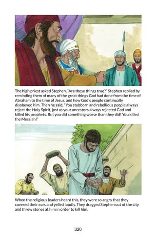The high priest asked Stephen, “Are these things true?” Stephen replied by
reminding them of many of the great things God had done from the time of
Abraham to the time of Jesus, and how God’s people continually
disobeyed him. Then he said, “You stubborn and rebellious people always
reject the Holy Spirit, just as your ancestors always rejected God and
killed his prophets. But you did something worse than they did! You killed
the Messiah!”
When the religious leaders heard this, they were so angry that they
covered their ears and yelled loudly. They dragged Stephen out of the city
and threw stones at him in order to kill him.
320
 