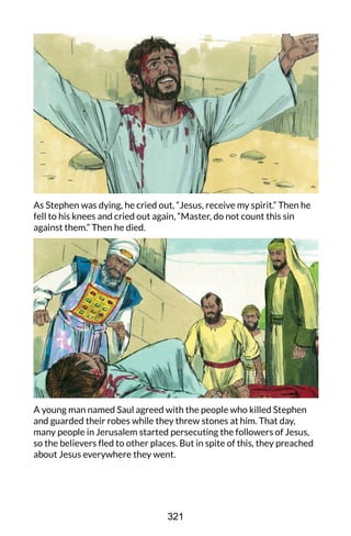 As Stephen was dying, he cried out, “Jesus, receive my spirit.” Then he
fell to his knees and cried out again, “Master, do not count this sin
against them.” Then he died.
A young man named Saul agreed with the people who killed Stephen
and guarded their robes while they threw stones at him. That day,
many people in Jerusalem started persecuting the followers of Jesus,
so the believers fled to other places. But in spite of this, they preached
about Jesus everywhere they went.
321
 
