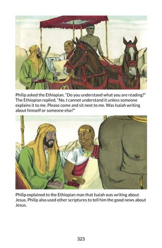 Philip asked the Ethiopian, “Do you understand what you are reading?”
The Ethiopian replied, “No. I cannot understand it unless someone
explains it to me. Please come and sit next to me. Was Isaiah writing
about himself or someone else?”
Philip explained to the Ethiopian man that Isaiah was writing about
Jesus. Philip also used other scriptures to tell him the good news about
Jesus.
323
 