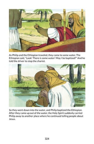 As Philip and the Ethiopian traveled, they came to some water. The
Ethiopian said, “Look! There is some water! May I be baptized?” And he
told the driver to stop the chariot.
So they went down into the water, and Philip baptized the Ethiopian.
After they came up out of the water, the Holy Spirit suddenly carried
Philip away to another place where he continued telling people about
Jesus.
324
 