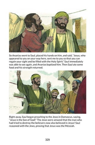So Ananias went to Saul, placed his hands on him, and said, “Jesus, who
appeared to you on your way here, sent me to you so that you can
regain your sight and be filled with the Holy Spirit.” Saul immediately
was able to see again, and Ananias baptized him. Then Saul ate some
food and his strength returned.
Right away, Saul began preaching to the Jews in Damascus, saying,
“Jesus is the Son of God!” The Jews were amazed that the man who
had tried to destroy the believers now also believed in Jesus! Saul
reasoned with the Jews, proving that Jesus was the Messiah.
329
 