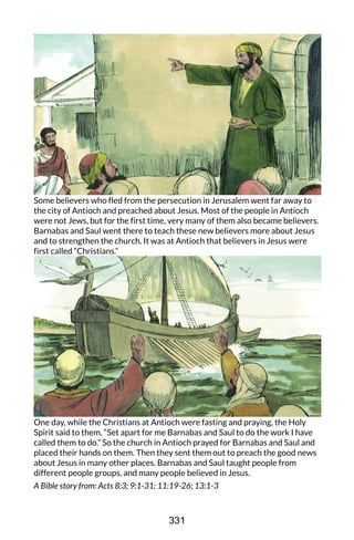 Some believers who fled from the persecution in Jerusalem went far away to
the city of Antioch and preached about Jesus. Most of the people in Antioch
were not Jews, but for the first time, very many of them also became believers.
Barnabas and Saul went there to teach these new believers more about Jesus
and to strengthen the church. It was at Antioch that believers in Jesus were
first called “Christians.”
One day, while the Christians at Antioch were fasting and praying, the Holy
Spirit said to them, “Set apart for me Barnabas and Saul to do the work I have
called them to do.” So the church in Antioch prayed for Barnabas and Saul and
placed their hands on them. Then they sent them out to preach the good news
about Jesus in many other places. Barnabas and Saul taught people from
different people groups, and many people believed in Jesus.
A Bible story from: Acts 8:3; 9:1-31; 11:19-26; 13:1-3
331
 