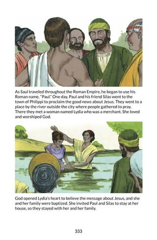 As Saul traveled throughout the Roman Empire, he began to use his
Roman name, “Paul.” One day, Paul and his friend Silas went to the
town of Philippi to proclaim the good news about Jesus. They went to a
place by the river outside the city where people gathered to pray.
There they met a woman named Lydia who was a merchant. She loved
and worshiped God.
God opened Lydia’s heart to believe the message about Jesus, and she
and her family were baptized. She invited Paul and Silas to stay at her
house, so they stayed with her and her family.
333
 