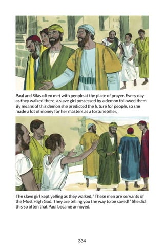 Paul and Silas often met with people at the place of prayer. Every day
as they walked there, a slave girl possessed by a demon followed them.
By means of this demon she predicted the future for people, so she
made a lot of money for her masters as a fortuneteller.
The slave girl kept yelling as they walked, “These men are servants of
the Most High God. They are telling you the way to be saved!” She did
this so often that Paul became annoyed.
334
 