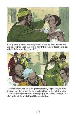Finally one day when the slave girl started yelling, Paul turned to her
and said to the demon that was in her, “In the name of Jesus, come out
of her.” Right away the demon left her.
The men who owned the slave girl became very angry! They realized
that without the demon, the slave girl could not tell people the future.
This meant that people would no longer pay her owners money so that
she would tell them what would happen to them.
335
 