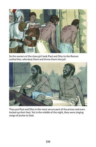 So the owners of the slave girl took Paul and Silas to the Roman
authorities, who beat them and threw them into jail.
They put Paul and Silas in the most secure part of the prison and even
locked up their feet. Yet in the middle of the night, they were singing
songs of praise to God.
336
 