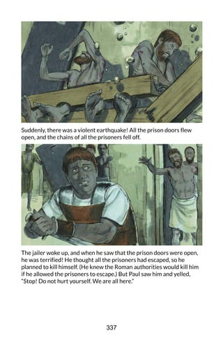 Suddenly, there was a violent earthquake! All the prison doors flew
open, and the chains of all the prisoners fell off.
The jailer woke up, and when he saw that the prison doors were open,
he was terrified! He thought all the prisoners had escaped, so he
planned to kill himself. (He knew the Roman authorities would kill him
if he allowed the prisoners to escape.) But Paul saw him and yelled,
“Stop! Do not hurt yourself. We are all here.”
337
 
