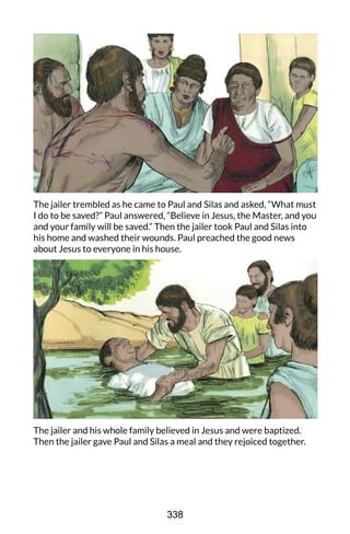 The jailer trembled as he came to Paul and Silas and asked, “What must
I do to be saved?” Paul answered, “Believe in Jesus, the Master, and you
and your family will be saved.” Then the jailer took Paul and Silas into
his home and washed their wounds. Paul preached the good news
about Jesus to everyone in his house.
The jailer and his whole family believed in Jesus and were baptized.
Then the jailer gave Paul and Silas a meal and they rejoiced together.
338
 