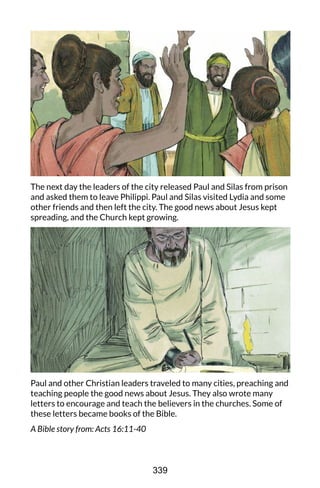The next day the leaders of the city released Paul and Silas from prison
and asked them to leave Philippi. Paul and Silas visited Lydia and some
other friends and then left the city. The good news about Jesus kept
spreading, and the Church kept growing.
Paul and other Christian leaders traveled to many cities, preaching and
teaching people the good news about Jesus. They also wrote many
letters to encourage and teach the believers in the churches. Some of
these letters became books of the Bible.
A Bible story from: Acts 16:11-40
339
 