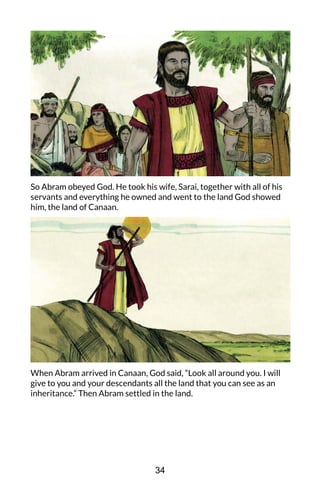 So Abram obeyed God. He took his wife, Sarai, together with all of his
servants and everything he owned and went to the land God showed
him, the land of Canaan.
When Abram arrived in Canaan, God said, “Look all around you. I will
give to you and your descendants all the land that you can see as an
inheritance.” Then Abram settled in the land.
34
 