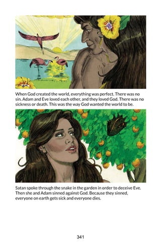 When God created the world, everything was perfect. There was no
sin. Adam and Eve loved each other, and they loved God. There was no
sickness or death. This was the way God wanted the world to be.
Satan spoke through the snake in the garden in order to deceive Eve.
Then she and Adam sinned against God. Because they sinned,
everyone on earth gets sick and everyone dies.
341
 