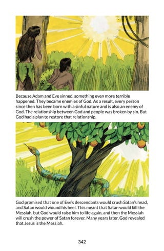 Because Adam and Eve sinned, something even more terrible
happened. They became enemies of God. As a result, every person
since then has been born with a sinful nature and is also an enemy of
God. The relationship between God and people was broken by sin. But
God had a plan to restore that relationship.
God promised that one of Eve’s descendants would crush Satan’s head,
and Satan would wound his heel. This meant that Satan would kill the
Messiah, but God would raise him to life again, and then the Messiah
will crush the power of Satan forever. Many years later, God revealed
that Jesus is the Messiah.
342
 