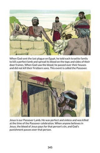 When God sent the last plague on Egypt, he told each Israelite family
to kill a perfect lamb and spread its blood on the tops and sides of their
door frames. When God saw the blood, he passed over their houses
and did not kill their firstborn sons. This event is called the Passover.
Jesus is our Passover Lamb. He was perfect and sinless and was killed
at the time of the Passover celebration. When anyone believes in
Jesus, the blood of Jesus pays for that person’s sin, and God’s
punishment passes over that person.
345
 