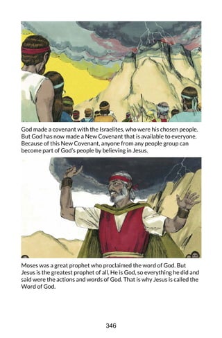 God made a covenant with the Israelites, who were his chosen people.
But God has now made a New Covenant that is available to everyone.
Because of this New Covenant, anyone from any people group can
become part of God’s people by believing in Jesus.
Moses was a great prophet who proclaimed the word of God. But
Jesus is the greatest prophet of all. He is God, so everything he did and
said were the actions and words of God. That is why Jesus is called the
Word of God.
346
 