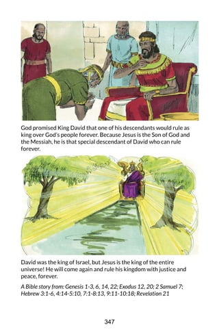 God promised King David that one of his descendants would rule as
king over God’s people forever. Because Jesus is the Son of God and
the Messiah, he is that special descendant of David who can rule
forever.
David was the king of Israel, but Jesus is the king of the entire
universe! He will come again and rule his kingdom with justice and
peace, forever.
A Bible story from: Genesis 1-3, 6, 14, 22; Exodus 12, 20; 2 Samuel 7;
Hebrew 3:1-6, 4:14-5:10, 7:1-8:13, 9:11-10:18; Revelation 21
347
 