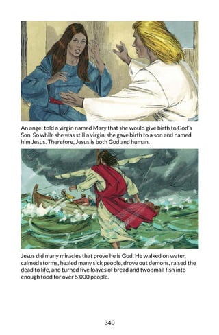 An angel told a virgin named Mary that she would give birth to God’s
Son. So while she was still a virgin, she gave birth to a son and named
him Jesus. Therefore, Jesus is both God and human.
Jesus did many miracles that prove he is God. He walked on water,
calmed storms, healed many sick people, drove out demons, raised the
dead to life, and turned five loaves of bread and two small fish into
enough food for over 5,000 people.
349
 