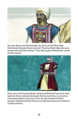 One day, Abram met Melchizedek, the priest of God Most High.
Melchizedek blessed Abram and said, “May God Most High who owns
heaven and earth bless Abram.” Then Abram gave Melchizedek a tenth
of all he owned.
Many years went by, but Abram and Sarai still did not have a son. God
spoke to Abram and promised again that he would have a son and as
many descendants as the stars in the sky. Abram believed God’s
promise. God declared that Abram was righteous because he believed
in God’s promise.
35
 