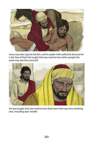 Jesus was also a great teacher, and he spoke with authority because he
is the Son of God. He taught that you need to love other people the
same way you love yourself.
He also taught that you need to love God more than you love anything
else, including your wealth.
350
 