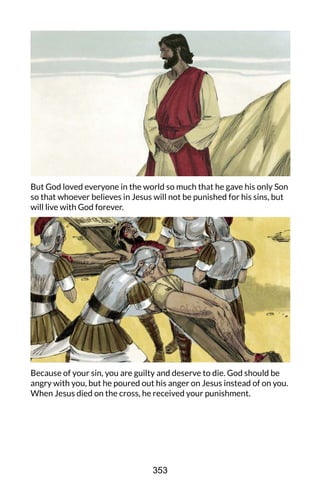 But God loved everyone in the world so much that he gave his only Son
so that whoever believes in Jesus will not be punished for his sins, but
will live with God forever.
Because of your sin, you are guilty and deserve to die. God should be
angry with you, but he poured out his anger on Jesus instead of on you.
When Jesus died on the cross, he received your punishment.
353
 