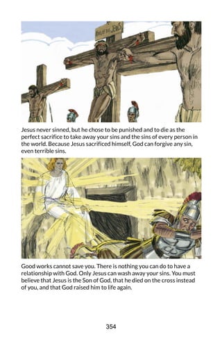 Jesus never sinned, but he chose to be punished and to die as the
perfect sacrifice to take away your sins and the sins of every person in
the world. Because Jesus sacrificed himself, God can forgive any sin,
even terrible sins.
Good works cannot save you. There is nothing you can do to have a
relationship with God. Only Jesus can wash away your sins. You must
believe that Jesus is the Son of God, that he died on the cross instead
of you, and that God raised him to life again.
354
 