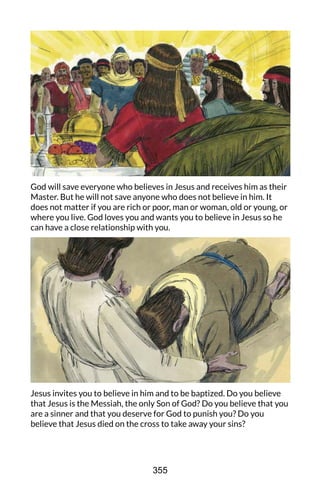 God will save everyone who believes in Jesus and receives him as their
Master. But he will not save anyone who does not believe in him. It
does not matter if you are rich or poor, man or woman, old or young, or
where you live. God loves you and wants you to believe in Jesus so he
can have a close relationship with you.
Jesus invites you to believe in him and to be baptized. Do you believe
that Jesus is the Messiah, the only Son of God? Do you believe that you
are a sinner and that you deserve for God to punish you? Do you
believe that Jesus died on the cross to take away your sins?
355
 