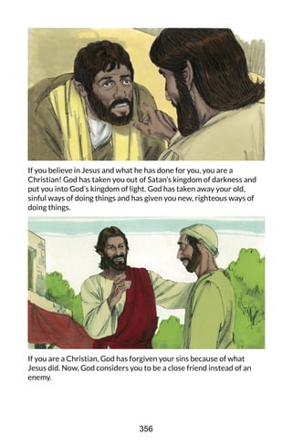 If you believe in Jesus and what he has done for you, you are a
Christian! God has taken you out of Satan’s kingdom of darkness and
put you into God’s kingdom of light. God has taken away your old,
sinful ways of doing things and has given you new, righteous ways of
doing things.
If you are a Christian, God has forgiven your sins because of what
Jesus did. Now, God considers you to be a close friend instead of an
enemy.
356
 