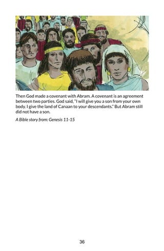 Then God made a covenant with Abram. A covenant is an agreement
between two parties. God said, “I will give you a son from your own
body. I give the land of Canaan to your descendants.” But Abram still
did not have a son.
A Bible story from: Genesis 11-15
36
 
