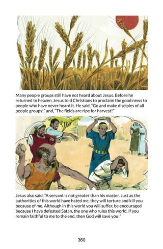 Many people groups still have not heard about Jesus. Before he
returned to heaven, Jesus told Christians to proclaim the good news to
people who have never heard it. He said, “Go and make disciples of all
people groups!” and, “The fields are ripe for harvest!”
Jesus also said, “A servant is not greater than his master. Just as the
authorities of this world have hated me, they will torture and kill you
because of me. Although in this world you will suffer, be encouraged
because I have defeated Satan, the one who rules this world. If you
remain faithful to me to the end, then God will save you!”
360
 
