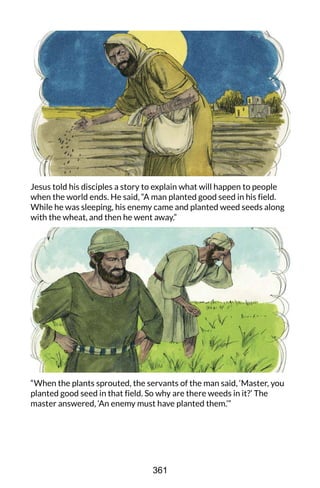 Jesus told his disciples a story to explain what will happen to people
when the world ends. He said, “A man planted good seed in his field.
While he was sleeping, his enemy came and planted weed seeds along
with the wheat, and then he went away.”
“When the plants sprouted, the servants of the man said, ‘Master, you
planted good seed in that field. So why are there weeds in it?’ The
master answered, ‘An enemy must have planted them.’”
361
 