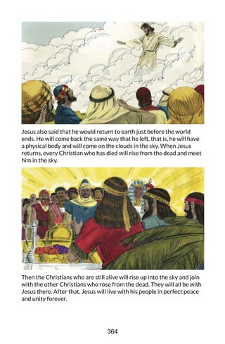 Jesus also said that he would return to earth just before the world
ends. He will come back the same way that he left, that is, he will have
a physical body and will come on the clouds in the sky. When Jesus
returns, every Christian who has died will rise from the dead and meet
him in the sky.
Then the Christians who are still alive will rise up into the sky and join
with the other Christians who rose from the dead. They will all be with
Jesus there. After that, Jesus will live with his people in perfect peace
and unity forever.
364
 