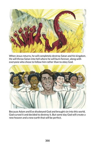 When Jesus returns, he will completely destroy Satan and his kingdom.
He will throw Satan into hell where he will burn forever, along with
everyone who chose to follow him rather than to obey God.
Because Adam and Eve disobeyed God and brought sin into this world,
God cursed it and decided to destroy it. But some day God will create a
new heaven and a new earth that will be perfect.
366
 