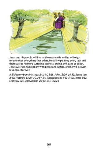 Jesus and his people will live on the new earth, and he will reign
forever over everything that exists. He will wipe away every tear and
there will be no more suffering, sadness, crying, evil, pain, or death.
Jesus will rule his kingdom with peace and justice, and he will be with
his people forever.
A Bible story from: Matthew 24:14; 28:18; John 15:20, 16:33; Revelation
2:10; Matthew 13:24-30, 36-42; 1 Thessalonians 4:13-5:11; James 1:12;
Matthew 22:13; Revelation 20:10, 21:1-22:21
367
 