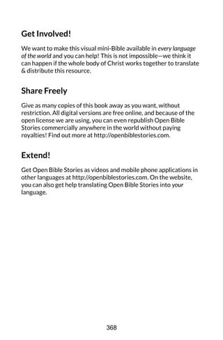 Get Involved!
We want to make this visual mini-Bible available in every language
of the world and you can help! This is not impossible—we think it
can happen if the whole body of Christ works together to translate
& distribute this resource.
Share Freely
Give as many copies of this book away as you want, without
restriction. All digital versions are free online, and because of the
open license we are using, you can even republish Open Bible
Stories commercially anywhere in the world without paying
royalties! Find out more at http://openbiblestories.com.
Extend!
Get Open Bible Stories as videos and mobile phone applications in
other languages at http://openbiblestories.com. On the website,
you can also get help translating Open Bible Stories into your
language.
368
 