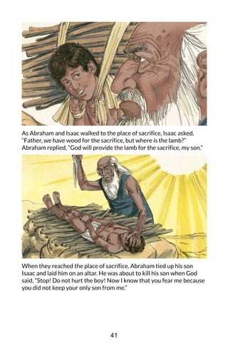 As Abraham and Isaac walked to the place of sacrifice, Isaac asked,
“Father, we have wood for the sacrifice, but where is the lamb?”
Abraham replied, “God will provide the lamb for the sacrifice, my son.”
When they reached the place of sacrifice, Abraham tied up his son
Isaac and laid him on an altar. He was about to kill his son when God
said, “Stop! Do not hurt the boy! Now I know that you fear me because
you did not keep your only son from me.”
41
 