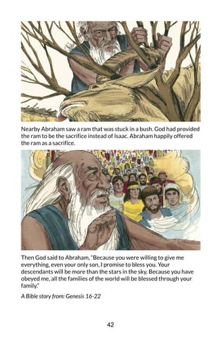 Nearby Abraham saw a ram that was stuck in a bush. God had provided
the ram to be the sacrifice instead of Isaac. Abraham happily offered
the ram as a sacrifice.
Then God said to Abraham, “Because you were willing to give me
everything, even your only son, I promise to bless you. Your
descendants will be more than the stars in the sky. Because you have
obeyed me, all the families of the world will be blessed through your
family.”
A Bible story from: Genesis 16-22
42
 
