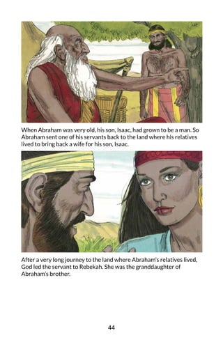 When Abraham was very old, his son, Isaac, had grown to be a man. So
Abraham sent one of his servants back to the land where his relatives
lived to bring back a wife for his son, Isaac.
After a very long journey to the land where Abraham’s relatives lived,
God led the servant to Rebekah. She was the granddaughter of
Abraham’s brother.
44
 