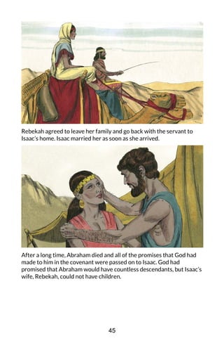 Rebekah agreed to leave her family and go back with the servant to
Isaac’s home. Isaac married her as soon as she arrived.
After a long time, Abraham died and all of the promises that God had
made to him in the covenant were passed on to Isaac. God had
promised that Abraham would have countless descendants, but Isaac’s
wife, Rebekah, could not have children.
45
 