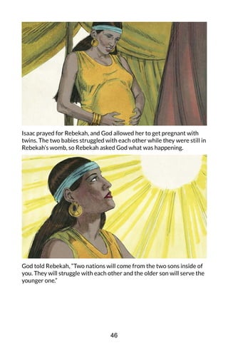 Isaac prayed for Rebekah, and God allowed her to get pregnant with
twins. The two babies struggled with each other while they were still in
Rebekah’s womb, so Rebekah asked God what was happening.
God told Rebekah, “Two nations will come from the two sons inside of
you. They will struggle with each other and the older son will serve the
younger one.”
46
 