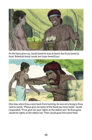 As the boys grew up, Jacob loved to stay at home, but Esau loved to
hunt. Rebekah loved Jacob, but Isaac loved Esau.
One day, when Esau came back from hunting, he was very hungry. Esau
said to Jacob, “Please give me some of the food you have made.” Jacob
responded, “First, give me your rights as the oldest son.” So Esau gave
Jacob his rights as the oldest son. Then Jacob gave him some food.
49
 