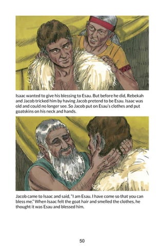 Isaac wanted to give his blessing to Esau. But before he did, Rebekah
and Jacob tricked him by having Jacob pretend to be Esau. Isaac was
old and could no longer see. So Jacob put on Esau’s clothes and put
goatskins on his neck and hands.
Jacob came to Isaac and said, “I am Esau. I have come so that you can
bless me.” When Isaac felt the goat hair and smelled the clothes, he
thought it was Esau and blessed him.
50
 